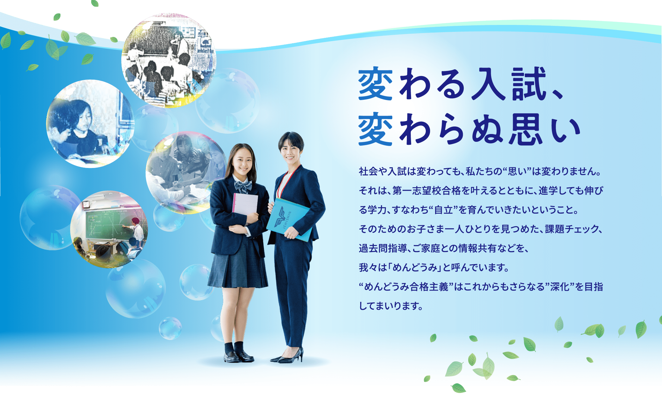 〜変わる入試、変わらぬ思い〜 社会や入試は変わっても、私たちの“思い”は変わりません。それは、第一志望校合格を叶えるとともに、進学しても伸びる学力、すなわち“自立”を育んでいきたいということ。そのためのお子さま一人ひとりを見つめた、課題チェック、過去問指導、ご家庭との情報共有などを、我々は「めんどうみ」と呼んでいます。“めんどうみ合格主義”はこれからもさらなる”深化”を目指してまいります。