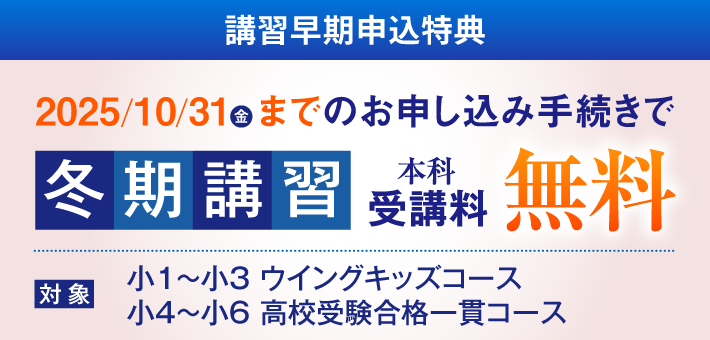 講習早期申込特典 2025/10/31(金)までのお申し込み手続きで冬期講習受講料 無料 対象：小1〜小3ウイングキッズコース、小4〜小6高校受験合格一貫コース