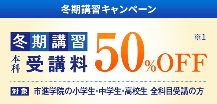 冬期講習キャンペーン 受講料50%OFF 対象：市進学院の小学生・中学生・高校生 全科目受講の方