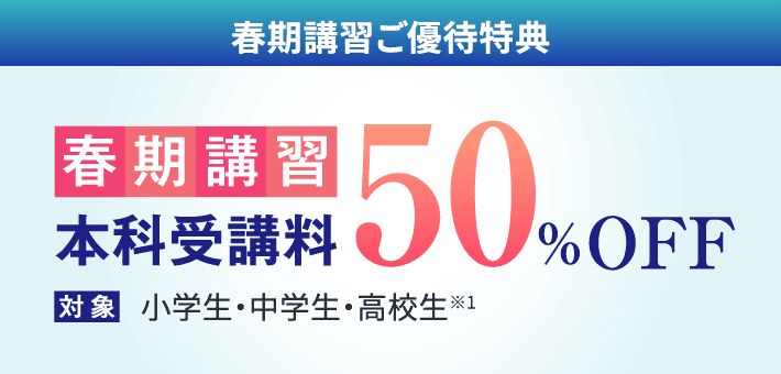 春期講習ご優待特典 : 春期講習の本科受講料が50%OFF（対象：小学生・中学生・高校生）。