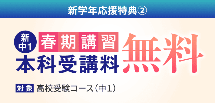 新学年応援特典② : 新中1の春期講習 本科受講料が無料（対象：高校受験コース〈中1〉）。