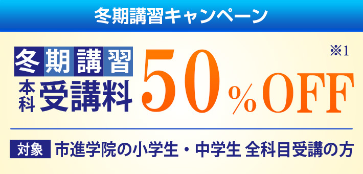 冬期講習キャンペーン 受講料50%OFF 対象:市進学院の小学生・中学生・高校生 全科目受講の方